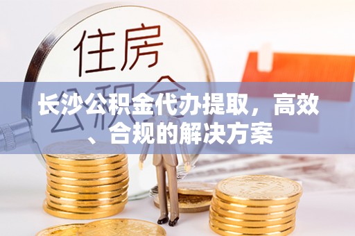 成华长沙公积金代办提取，高效、合规的解决方案