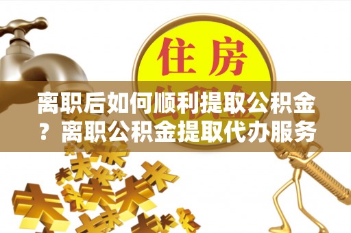 成华离职后如何顺利提取公积金？离职公积金提取代办服务帮你搞定！