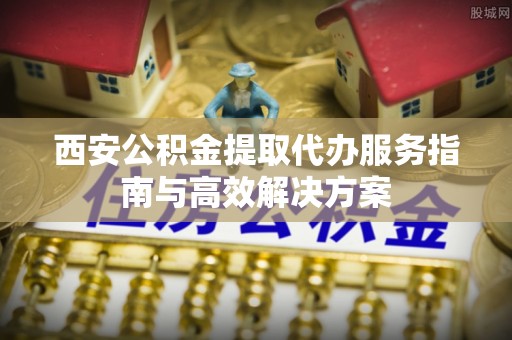 成华西安公积金提取代办服务指南与高效解决方案