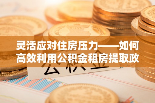 成华灵活应对住房压力——如何高效利用公积金租房提取政策