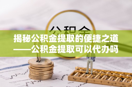成华揭秘公积金提取的便捷之道——公积金提取可以代办吗？