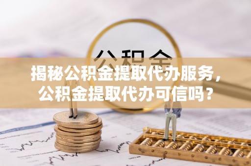 成华揭秘公积金提取代办服务，公积金提取代办可信吗？