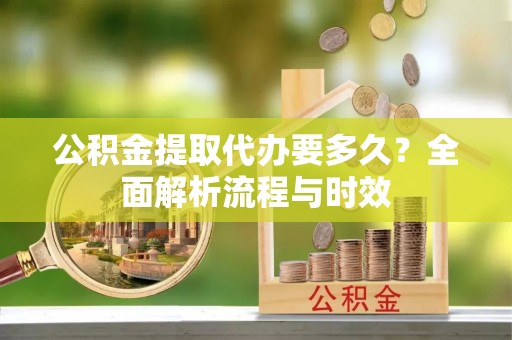 成华公积金提取代办要多久？全面解析流程与时效