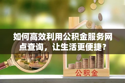 成华如何高效利用公积金服务网点查询，让生活更便捷？