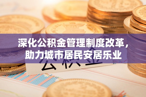 成华深化公积金管理制度改革，助力城市居民安居乐业