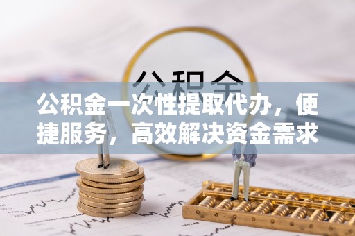 成华公积金一次性提取代办，便捷服务，高效解决资金需求