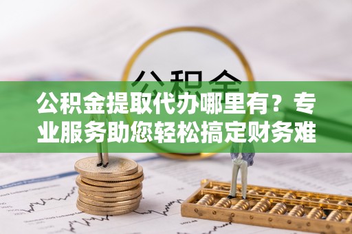 成华公积金提取代办哪里有？专业服务助您轻松搞定财务难题