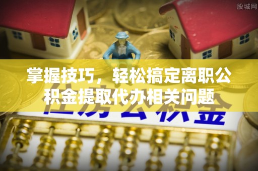 成华掌握技巧，轻松搞定离职公积金提取代办相关问题