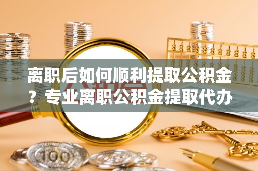成华离职后如何顺利提取公积金？专业离职公积金提取代办服务指南