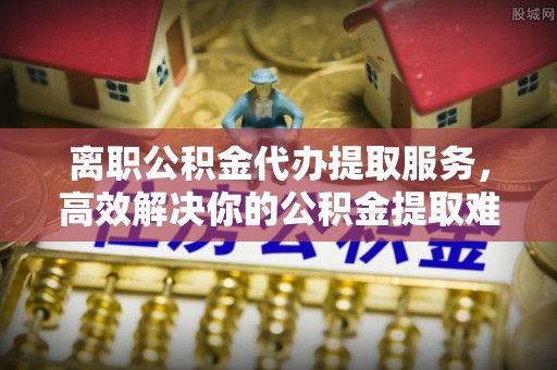 成华离职公积金代办提取服务，高效解决你的公积金提取难题