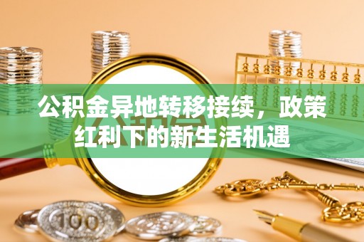成华公积金异地转移接续，政策红利下的新生活机遇