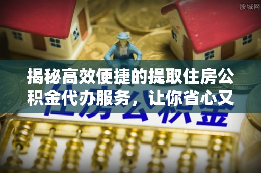 成华揭秘高效便捷的提取住房公积金代办服务，让你省心又省力