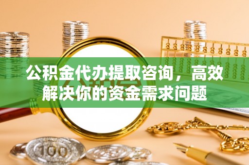 成华公积金代办提取咨询，高效解决你的资金需求问题