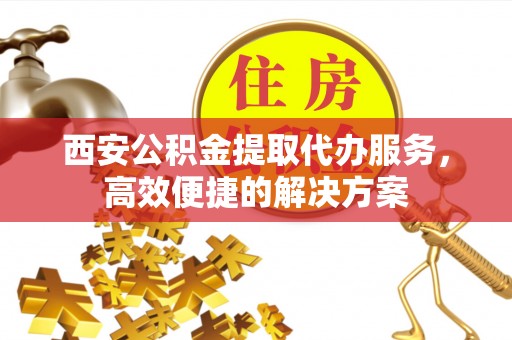 成华西安公积金提取代办服务，高效便捷的解决方案