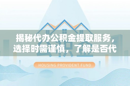 成华揭秘代办公积金提取服务，选择时需谨慎，了解是否代办公积金提取可靠吗？