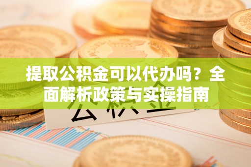 成华提取公积金可以代办吗？全面解析政策与实操指南
