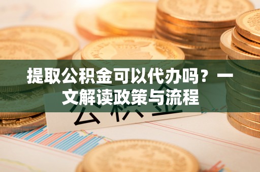 成华提取公积金可以代办吗？一文解读政策与流程