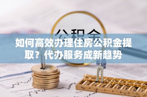 成华如何高效办理住房公积金提取？代办服务成新趋势
