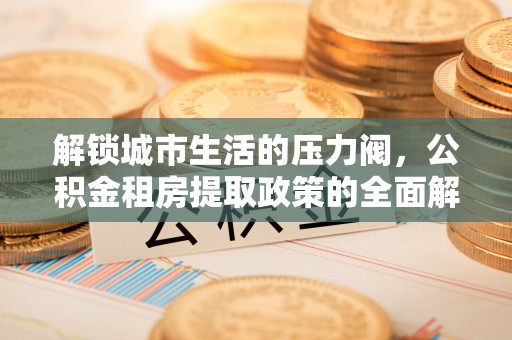 成华解锁城市生活的压力阀，公积金租房提取政策的全面解析与实践指南