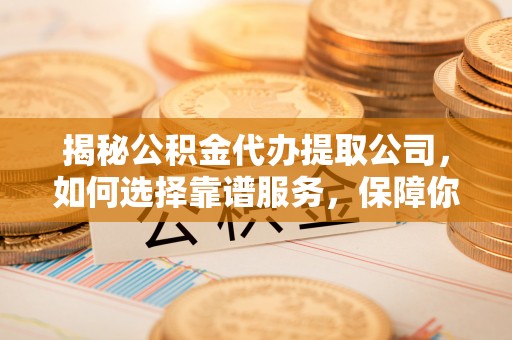 成华揭秘公积金代办提取公司，如何选择靠谱服务，保障你的资金安全