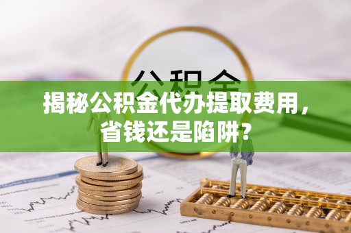成华揭秘公积金代办提取费用，省钱还是陷阱？
