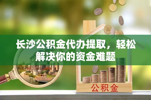 成华长沙公积金代办提取，轻松解决你的资金难题