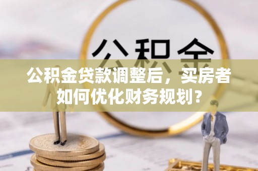 成华公积金贷款调整后，买房者如何优化财务规划？