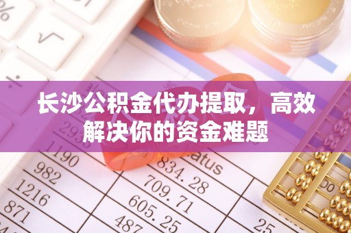 成华长沙公积金代办提取，高效解决你的资金难题