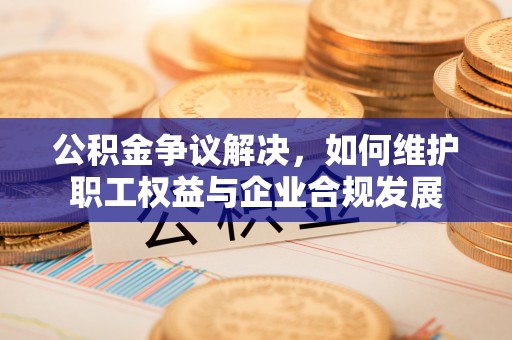 成华公积金争议解决，如何维护职工权益与企业合规发展