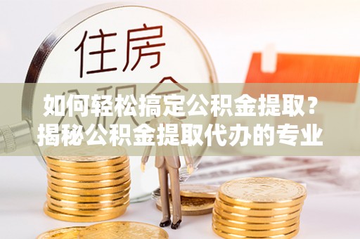 成华如何轻松搞定公积金提取？揭秘公积金提取代办的专业服务