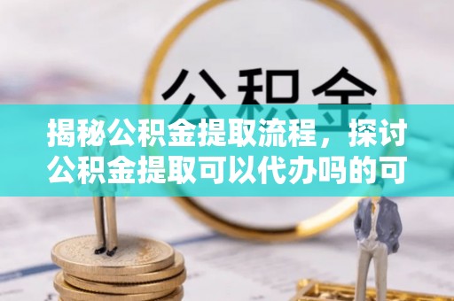 成华揭秘公积金提取流程，探讨公积金提取可以代办吗的可行性与注意事项