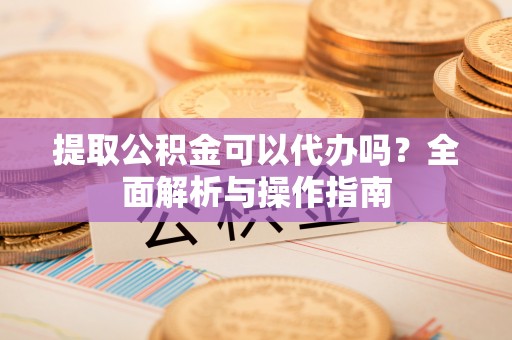 成华提取公积金可以代办吗？全面解析与操作指南
