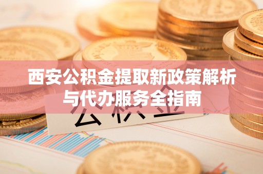 成华西安公积金提取新政策解析与代办服务全指南