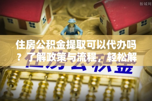 成华住房公积金提取可以代办吗？了解政策与流程，轻松解决你的疑问