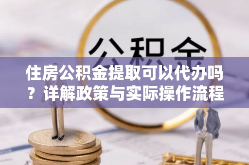 成华住房公积金提取可以代办吗？详解政策与实际操作流程