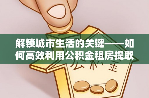 成华解锁城市生活的关键——如何高效利用公积金租房提取实现居住自由