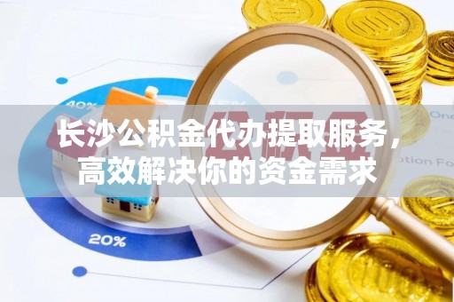 成华长沙公积金代办提取服务，高效解决你的资金需求