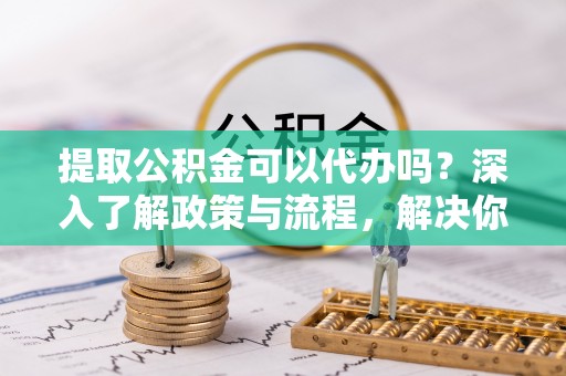成华提取公积金可以代办吗？深入了解政策与流程，解决你的疑问