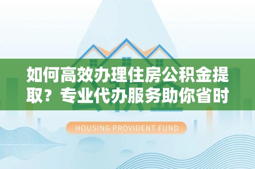 成华如何高效办理住房公积金提取？专业代办服务助你省时省力