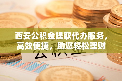 成华西安公积金提取代办服务，高效便捷，助您轻松理财