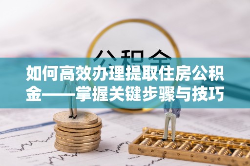 成华如何高效办理提取住房公积金——掌握关键步骤与技巧
