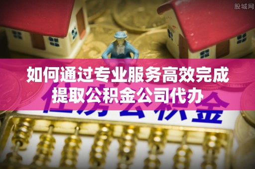 成华如何通过专业服务高效完成提取公积金公司代办