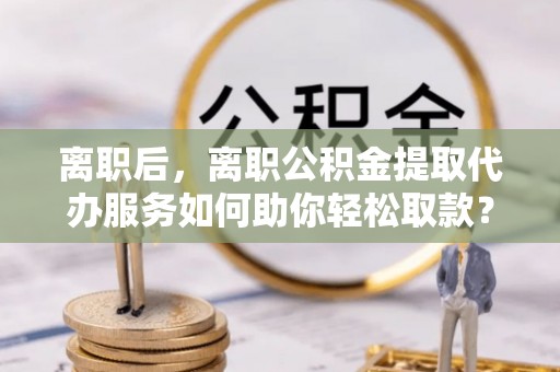 成华离职后，离职公积金提取代办服务如何助你轻松取款？